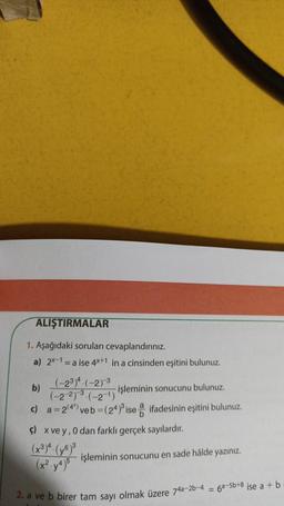 ALIŞTIRMALAR
1. Aşağıdaki soruları cevaplandırınız.
a) 2x-1 = a ise 4x+1 in a cinsinden eşitini bulunuz.
(-234. (-2) 3
b)
işleminin sonucunu bulunuz.
(-2 273 .(-21)
c) a = 2/4") veb = (24) ise ifadesinin eşitini bulunuz.
$) x ve y,0 dan farklı gerçek sayılardır.
işleminin sonucunu en sade hålde yazınız.
(x².yt)
2. a ve b birer tam sayı olmak üzere 74a-2b-4 = 62-5b+8 ise a + b