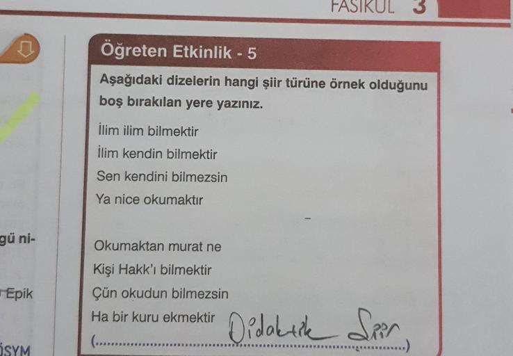 FASIKUL
Öğreten Etkinlik - 5
Aşağıdaki dizelerin hangi şiir türüne örnek olduğunu
boş bırakılan yere yazınız.
ilim ilim bilmektir
İlim kendin bilmektir
Sen kendini bilmezsin
Ya nice okumaktır
gü ni-
Okumaktan murat ne
Epik
Kişi Hakk'ı bilmektir
Çün okudun 