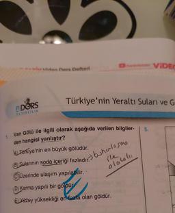 em ViDEO
Van Ders Defteri
Türkiye'nin Yeraltı Suları ve G
DERS
YAYINCILIK
5.
1. Van Gölü ile ilgili olarak aşağıda verilen bilgiler-
den hangisi yanlıştır?
AL Tarkiye'nin en büyük gölüdür.
buhalosma
alaralu
B) Sularının soda içeriği fazladır.
© Jüzerinde ulaşım yapılabilir.
D) Karma yapılı bir göldür
El Yözey yüksekliği en fazla olan göldür.
TY