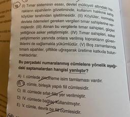 e gored
sabit
18 (0) Timar sisteminin esasi, devlet mülkiyeti altındaki top-
rakların sipahilerin gözetiminde, kullanım hakkına sahip
köylüler tarafından işletilmesidir. (II) Köylüler, normalde
devlete ödemeleri gereken vergileri timar sahiplerine ver-
mişlerdir. (III) Alınan bu vergilerle timar sahipleri, güçleri
yettiğince asker yetiştirmiştir. (IV) Timar sahipleri, asker
yetiştirmenin yanında onlara verilmiş toprakların güven-
liklerini de sağlamakla yükümlüdür. (V) Boş zamanlarında
timarlı sipahiler, çiftlikle uğraşarak üretime katkıda bulun-
maktadırlar.
Bu parçadaki numaralanmış cümlelere yönelik aşağı-
daki saptamalardan hangisi yanlıştır?
ad
A) I. cümlede
zincirleme isim tamlaması vardır.
6). cümle, birleşik yapılı fil cümlesidir.
C) III. cümlede sifat-fiile yer verilmiştir.
D) I. cümlede bağlaç kullanılmıştır.
E) V. cümle, devrik bir fit cümlesidir.
