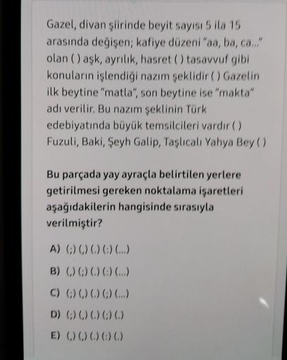 Gazel, divan şiirinde beyit sayısı 5 ila 15
arasında değişen; kafiye düzeni "aa, ba, ca
olan ( ) aşk, ayrılık, hasret ( ) tasavvuf gibi
konuların işlendiği nazım şeklidir ( ) Gazelin
ilk beytine "matla", son beytine ise "makta"
adı verilir. Bu nazım şeklin