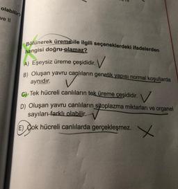 olabilir?
ve 11
aynıdır.
Bölünerek üreme ile ilgili seçeneklerdeki ifadelerden
hangisi doğru olamaz?
A) Eşeysiz üreme çeşididir.
A. V
B) Oluşan yavru canlıların genetik yapısı normal koşullarda
C). Tek hücreli canlıların tek üreme çeşididir. V
D) Oluşan yavru canlıların sitoplazma miktarları ve organel
sayıları farklı olabilir.
E) Jok hücreli canlılarda gerçekleşmez.
X X
