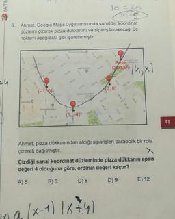 3D YAYIN
lo=2M
6.
Ahmet, Google Maps uygulamasında sanal bir koordinat
düzlemi çizerek pizza dükkanını ve sipariş bırakacağı üç
noktayı aşağıdaki gibi işaretlemiştir.
Dakkah 14 x1
-14
(-1,00
(3, 0)
(14)
41
Ahmet, pizza dükkanından aldığı siparişleri parabolik bir rota
çizerek dağıtmıştır.
Çizdiği sanal koordinat düzleminde pizza dükkanın apsis
değeri 4 olduğuna göre, ordinat değeri kaçtır?
A) 5
B) 6
C) 8
D) 9
E) 12
ina (x-1) 18+4)
- x
