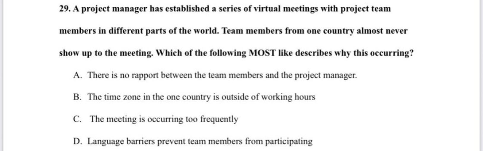 29. A project manager has established a series of virtual meetings with project team
members in different parts of the world. Team members from one country almost never
show up to the meeting. Which of the following MOST like describes why this occurring?
A. There is no rapport between the team members and the project manager.
B. The time zone in the one country is outside of working hours
C. The meeting is occurring too frequently
D. Language barriers prevent team members from participating