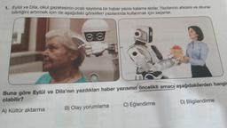 1. Eylül ve Dila, okul gazetesinin ocak sayısına bir haber yazısı kaleme alırlar. Yazılarının etkisini ve okuna-
bilirliğini artırmak için de aşağıdaki görselleri yazılarında kullanmak için seçerler.
Buna göre Eylül ve Dila'nın yazdıkları haber yazisinin öncelikli amacı aşağıdakilerden hangis
olabilir?
A) Kültür aktarma B) Olay yorumlama C) Eğlendirme
D) Bilgilendirme
