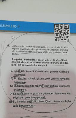 (İSİMLER)-11
OSO
4PMYJ
4.
Adlara gelen belirtme durumu eki ( -1,-1, -u, -ü) ile III. tekil
kişi eki ( iyelik eki) karıştırılmamalıdır. Belirtme durumu
eki ada belirtili nesne görevini yüklerken iyelik eki “aitlik”
bildirir.
Aşağıdaki cümlelerde geçen altı çizili sözcüklerin
hangisinde -1, -i, -u, -ü ekleri belirtme durumu ekinden
farklı bir görevde kullanılmıştır?
A) İşleti, zifiri karanlık tünelde kanat çırparak Akdeniz'e
ulaşmaktı.
B) Bu tüyoları bulmak için en etkili yöntem hayallere
başvurmak.
C) Mutluluğun aslında hepimizi teğet geçtiğini yıllar sonra
anlamıştım.
D) Kendimi onların yanında güvende hissetmem için
ellerinden geleni yapıyorlardı.
E) Biz insanlar neyi bilip bilmediğimizi bilmek için hiçbir
çaba harcamıyoruz.
GROW
