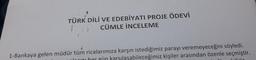 TÜRK DİLİ VE EDEBİYATI PROJE ÖDEVİ
CÜMLE İNCELEME
1-Bankaya gelen müdür tüm ricalarımıza karşın istediğimiz parayı veremeyeceğini söyledi.
norini her gün karsılaşabileceğimiz kişiler arasından özenle seçmiştir.
11:
