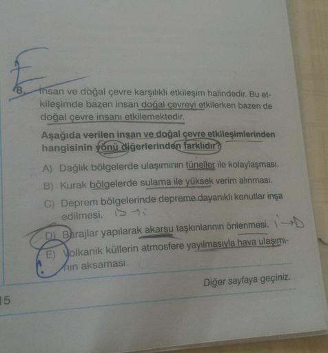 E
8
insan ve doğal çevre karşılıklı etkileşim halindedir. Bu et-
kileşimde bazen insan doğal çevreyi etkilerken bazen de
doğal çevre insanı etkilemektedir.
Aşağıda verilen insan ve doğal çevre etkileşimlerinden
hangisinin yönü diğerlerinden farklıdır?
A) D