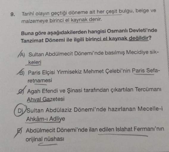 9.
Tarihî olayın geçtiği döneme ait her çeşit bulgu, belge ve
malzemeye birinci el kaynak denir.
Buna göre aşağıdakilerden hangisi Osmanlı Devleti'nde
Tanzimat Dönemi ile ilgili birinci el kaynak değildir?
A) Sultan Abdülmecit Dönemi'nde basılmış Mecidiye 