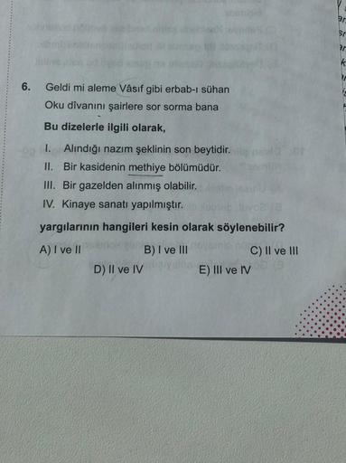 ar
sr
Pr
K
6.
Geldi mi aleme Vâsıf gibi erbab-ı sühan
Oku dîvanını şairlere sor sorma bana
Bu dizelerle ilgili olarak,
I. Alındığı nazım şeklinin son beytidir.net
II. Bir kasidenin methiye bölümüdür.
III. Bir gazelden alınmış olabilir.
IV. Kinaye sanatı ya