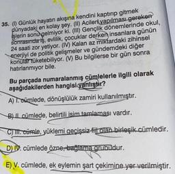 35. (1) Günlük hayatın akışına kendini kaptırıp gitmek
dünyadaki en kolay şey. (II) Acilen yapılması gereken
işlerin sonu gelmiyor ki. (III) Gençlik dönemlerinde okul,
sonrasında iş, evlilik, çocuklar derken insanlara günün
24 saati zor yetiyor. (IV) Kalan az miktardaki zihinsel
enerjiyi de politik gelişmeler ve gündemdeki diğer
konular tüketebiliyor. (V) Bu bilgilerse bir gün sonra
hatırlanmiyor bile.
Bu parçada numaralanmış cümlelerle ilgili olarak
aşağıdakilerden hangisi yanlıştır?
A) T. cümlede, dönüşlülük zamiri kullanılmıştır.
B) Il cümlede, belirtili isim tamlaması vardır.
C) TII. cümle, yüklemi geçişsiz fiil olan birleşik cümledir.
DIV. cümlede özne, bağlama grubudur.
E) V. cümlede, ek eylemin şart çekimine yer verilmiştir.
