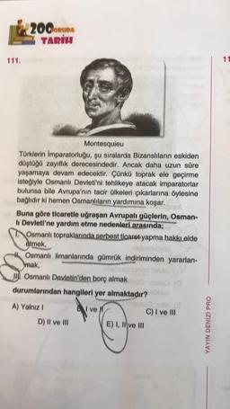 200CRUDA
TARIH
111.
11
Montesquieu
Türklerin Imparatorluğu, şu sıralarda Bizanslıların eskiden
düştüğü zayiflik derecesindedir. Ancak daha uzun süre
yaşamaya devam edecektir. Çünkü toprak ele geçirme
isteğiyle Osmanlı Devleti'ni tehlikeye atacak imparatorlar
bulunsa bile Avrupa'nın tacir ülkeleri çıkarlarına öylesine
bağlıdır ki hemen Osmanlıların yardımına koşar.
Buna göre ticaretle uğraşan Avrupalı güçlerin, Osman-
li Devleti'ne yardım etme nedenleri arasında;
Osmanlı topraklarında serbest ticaret yapma hakkı elde
etmek,
Osmanlı limanlarında gümrük indiriminden yararlan-
mak,
an
II)
. Osmanlı Devletin'den borç almak
durumlarından hangileri yer almaktadır?
A) Yalnız 1
I ve
C) I ve III
D) II ve III
E) I, II ve III
YAYIN DENİZÍ PRO