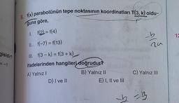 8. f(x) parabolünün tepe noktasının koordinatları T(3, k) oldu-
ğuna göre,
1. f(2)= f(4)
12
16
II. f(-7) = f(13)
a
gisidir?
III. f(3 - k) = f(3 + k)
ifadelerinden hangileri doğrudur?
A) Yalnız!
B) Yalnız II
D) I ve II
E) I, II ve III
C) Yalnız III
-3
