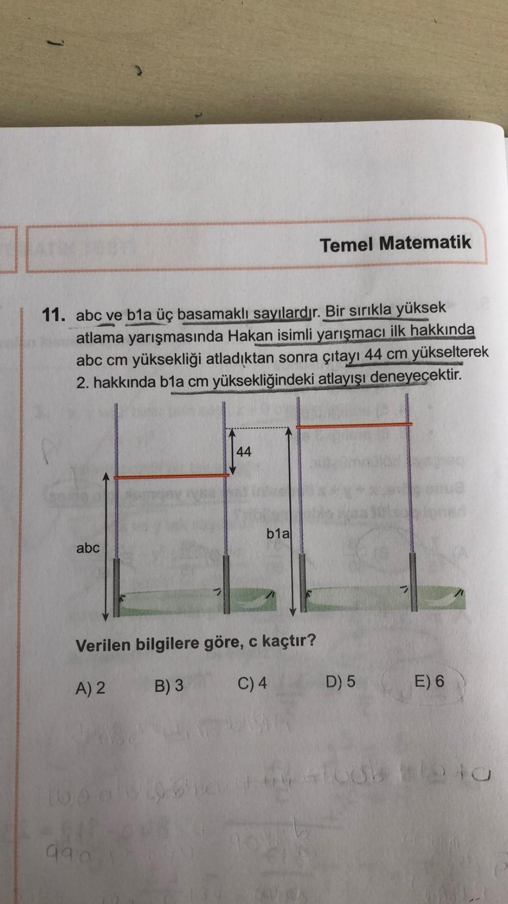 Temel Matematik
11. abc ve b1a üç basamaklı sayılardır. Bir sırıkla yüksek
atlama yarışmasında Hakan isimli yarışmacı ilk hakkında
abc cm yüksekliği atladıktan sonra çıtayı 44 cm yükselterek
2. hakkında b1a cm yüksekliğindeki atlayışı deneyecektir.
44
b1a