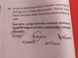 1
40. Bir çocuk yakalanmış olduğu bir hastalık nedeniyle bir
süre ağız yolu ile besin alamayacaktır. Günlük besin
ihtiyacı damardan verilen özel solüsyonlarla karşılana.
caktır.
Buna göre, çocuğa damardan verilecek solüsyon
içerisinde aşağıda belirtilen maddelerden hangisi
bulunmaz?
A) Glikoz
B) Mineraller
Nişasta
D) Yağ asidi
5) C vitamini