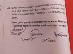 1
40. Bir çocuk yakalanmış olduğu bir hastalık nedeniyle bir
süre ağız yolu ile besin alamayacaktır. Günlük besin
ihtiyacı damardan verilen özel solüsyonlarla karşılana.
caktır.
Buna göre, çocuğa damardan verilecek solüsyon
içerisinde aşağıda belirtilen maddelerden hangisi
bulunmaz?
A) Glikoz
B) Mineraller
Nişasta
D) Yağ asidi
5) C vitamini
