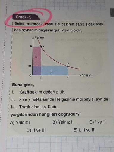 Örnek - 5
Belirli miktardaki ideal He gazının sabit sicaklıktaki
basınç-hacim değişimi grafikteki gibidir.
P(atm)
8
X
K
m
L
0
V(litre)
4
Buna göre,
1. Grafikteki m değeri 2 dir.
II. x ve y noktalarında He gazının mol sayısı aynıdır.
III. Taralı alan L> K d