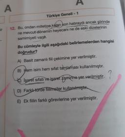 A
Türkiye Geneli - 1
mir
12. Bu, ondan milletine kalan son hatıraydı ancak şiirinde
ne mevcut dönemin heyecanı ne de eski dizelerinin
samimiyeti vardı.
Bu cümleyle ilgili aşağıdaki belirlemelerden hangisi
doğrudur?
A) Basit zamanlı fil çekimine yer verilmiştir.
B) Hem isim hem sifat tamlaması kullanılmıştır.
}
?
İşaret sıfatı ve işaret tamirine yer verilmiştir.
D) Farklı türde fiilimsiler kullanılmıştır.
E) Ek fiilin farklı görevlerine yer verilmiştir.