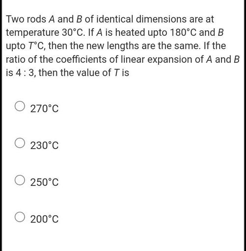 Two rods A and B of identical dimensions are at
temperature 30°C. If A is heated upto 180°C and B
upto T°C, then the new lengths are the same. If the
ratio of the coefficients of linear expansion of A and B
is 4:3, then the value of T is
O 270°C
O 230°C
250°C
200°C