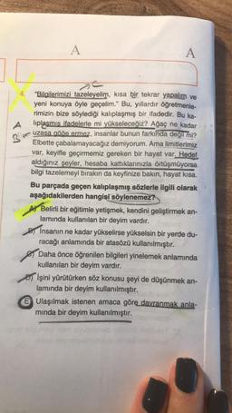 A
A
B
4. "Bilailerimizi tazeleyelim, kısa bir tekrar yapalım ve
yeni konuya öyle geçelim." Bu, yıllardır öğretmenle-
rimizin bize söylediği kalıplaşmış bir ifadedir. Bu ka-
A liplasmis ifadelerle mi yükseleceğiz? Ağaç ne kadar
uzasa göğe ermez, insanlar bunun farkında değil mi?
Elbette çabalamayacağız demiyorum. Ama limitlerimiz
var, keyifle geçirmemiz gereken bir hayat var. Hedef
aldığınız şeyler, hesaba kattıklarınızla örtüşmüyorsa
bilgi tazelemeyi bırakın da keyfinize bakın, hayat kisa.
Bu parçada geçen kalıplaşmış sözlerle ilgili olarak
aşağıdakilerden hangisi söylenemez?
Belirli bir eğitimle yetişmek, kendini geliştirmek an-
lamında kullanılan bir deyim vardır.
insanın ne kadar yükselirse yükselsin bir yerde du-
racağı anlamında bir atasözü kullanılmıştır.
Daha önce öğrenilen bilgileri yinelemek anlamında
kullanılan bir deyim vardır.
İşini yürütürken söz konusu şeyi de düşünmek an-
lamında bir deyim kullanılmıştır.
E Ulaşılmak istenen amaca göre davranmak anla-
minda bir deyim kullanılmıştır.