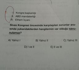 1. Kongre başkanlığı
I. ABD mandaterliği
mi. Ethem İsyani
Sivas Kongresi öncesinde karşılaşılan sorunlar ara-
sinda yukarıdakilerden hangilerinin var olduğu savu-
nulamaz?
A) Yalnız!
B) Yalnız II
C) Yalnız III
D) I ve
E) II ve III