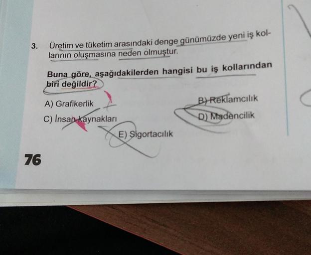 3.
Üretim ve tüketim arasındaki denge günümüzde yeni iş kol-
larının oluşmasına neden olmuştur.
Buna göre, aşağıdakilerden hangisi bu iş kollarından
biri değildir?
A) Grafikerlik
B) Reklamcılık
D) Madencilik
C) Insan kaynakları
E) Sigortacılık
76
