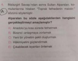 CA
Malazgirt Savaşı'ndan sonra Sultan Alparslan, ko
mutanlanna hitaben "Toprak fethedenin malıdır."
sözünü söylemiştir.
Alparslan bu sözle aşağıdakilerden hangisini
gerçekleştirmeyi amaçlamıştır?
A) Anadolu'yu kısa sürede fethetmek
B) Bizans'ı anlaşmaya zorlamak
C) Yeni bir yönetim şekli oluşturmak
D) Hâkimiyetini güçlendirmek
E) Çıkabilecek isyanlar Önlemek
