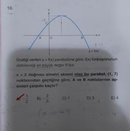 10.
A
O
B
y = f(x)
Grafiği verilen y = f(x) parabolüne göre, f(x) fonksiyonunun
alabileceği en büyük değer 9'dur.
x = 2 doğrusu simetri ekseni olan bu parabol, (1,7)
noktasından geçtiğine göre, A ve B noktalarinin ap-
sisleri çarpımı kaçtır?
2.
11
1
2
B)
C) 1
D) 3
E) 4
3