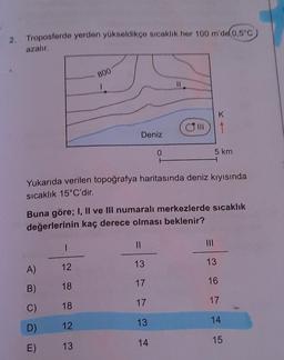 2. Troposferde yerden yükseldikçe sıcaklik her 100 m'de 0,5°C
azalır
800
1
K
1
Deniz
0
5 km
Yukarıda verilen topoğrafya haritasında deniz kıyısında
sıcaklık 15°C'dir.
Buna göre; I, Il ve Ill numaralı merkezlerde sıcaklık
değerlerinin kaç derece olması beklenir?
1
II
13
13
A)
12
17
16
B)
18
17
17
C)
18
13
14
D)
12
14
15
E)
13