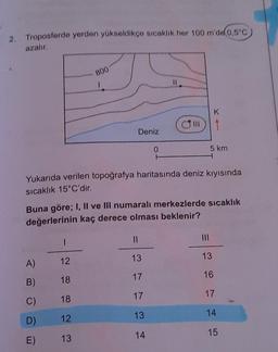 2. Troposferde yerden yükseldikçe sıcaklik her 100 m'de 0,5°C
azalır
800
1
K
1
Deniz
0
5 km
Yukarıda verilen topoğrafya haritasında deniz kıyısında
sıcaklık 15°C'dir.
Buna göre; I, Il ve Ill numaralı merkezlerde sıcaklık
değerlerinin kaç derece olması beklenir?
1
II
13
13
A)
12
17
16
B)
18
17
17
C)
18
13
14
D)
12
14
15
E)
13
