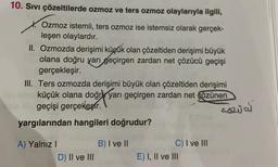 10. Sıvı çözeltilerde ozmoz ve ters ozmoz olaylarıyla ilgili,
X. Ozmoz istemli, ters ozmoz ise istemsiz olarak gerçek-
leşen olaylardır.
II. Ozmozda derişimi küçük olan çözeltiden derişimi büyük
olana doğru yarı geçirgen zardan net çözücü geçişi
gerçekleşir.
III. Ters ozmozda derişimi büyük olan çözeltiden derişimi
küçük olana doğrı yarı geçirgen zardan net gözünen
geçişi gerçekesir.
yargılarından hangileri doğrudur?
COZU
B) I ve II
A) Yalnız 1
D) II ve III
C) I ve III
E) I, II ve III
