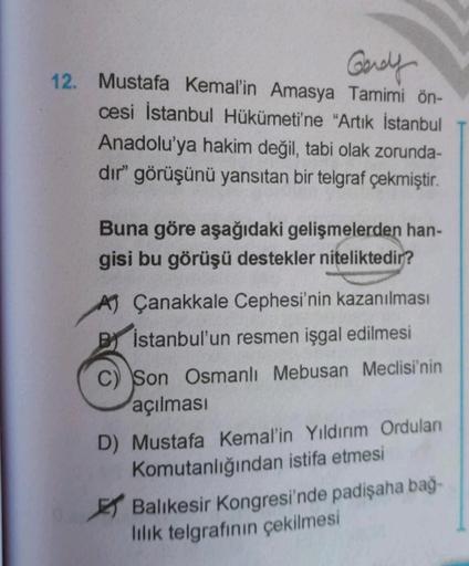 Gerely
12. Mustafa Kemal'in Amasya Tamimi ön-
cesi İstanbul Hükümeti'ne "Artık İstanbul
Anadolu'ya hakim değil
, tabi olak zorunda-
dir" görüşünü yansıtan bir telgraf çekmiştir.
Buna göre aşağıdaki gelişmelerden han-
gisi bu görüşü destekler niteliktedir?