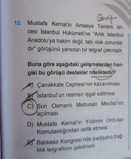 Gerely
12. Mustafa Kemal'in Amasya Tamimi ön-
cesi İstanbul Hükümeti'ne "Artık İstanbul
Anadolu'ya hakim değil
, tabi olak zorunda-
dir" görüşünü yansıtan bir telgraf çekmiştir.
Buna göre aşağıdaki gelişmelerden han-
gisi bu görüşü destekler niteliktedir?
