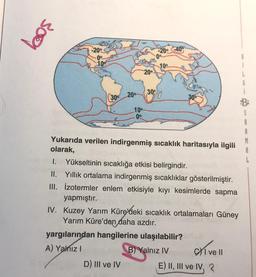 309
-20° -40
109
B
i
L
20°
20°
300
300
10
00
1.
Yukarıda verilen indirgenmiş sıcaklık haritasıyla ilgili
olarak,
Yükseltinin sıcaklığa etkisi belirgindir.
II. Yillik ortalama indirgenmiş sıcaklıklar gösterilmiştir.
III. izotermler enlem etkisiyle kıyı kesimlerde sapma
yapmıştır.
IV. Kuzey Yarım Küre/deki sıcaklık ortalamaları Güney
Yarım Küre'den daha azdır.
yargılarından hangilerine ulaşılabilir?
A) Yalnız!
B) Yalnız IV
D) III ve IV E) II, III ve IV, 3
exivell