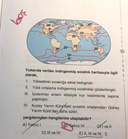 309
-20° -40
109
B
i
L
20°
20°
300
300
10
00
1.
Yukarıda verilen indirgenmiş sıcaklık haritasıyla ilgili
olarak,
Yükseltinin sıcaklığa etkisi belirgindir.
II. Yillik ortalama indirgenmiş sıcaklıklar gösterilmiştir.
III. izotermler enlem etkisiyle kıyı kesimlerde sapma
yapmıştır.
IV. Kuzey Yarım Küre/deki sıcaklık ortalamaları Güney
Yarım Küre'den daha azdır.
yargılarından hangilerine ulaşılabilir?
A) Yalnız!
B) Yalnız IV
D) III ve IV E) II, III ve IV, 3
exivell
