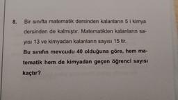 8.
Bir sınıfta matematik dersinden kalanların 5 i kimya
dersinden de kalmıştır. Matematikten kalanların sa-
yısı 13 ve kimyadan kalanların sayısı 15 tir.
Bu sinifin mevcudu 40 olduğuna göre, hem ma-
tematik hem de kimyadan geçen öğrenci sayısı
kaçtır?