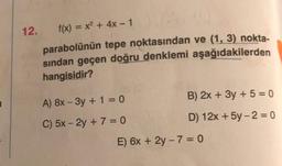 12.
f(x) = x2 + 4x - 1
parabolünün tepe noktasından ve (1, 3) nokta-
sından geçen doğru denklemi aşağıdakilerden
hangisidir?
B) 2x + 3y + 5 = 0
A) 8x - 3y + 1 = 0
D) 12x + 5y-2 = 0
C) 5x - 2y + 7 = 0
E) 6x + 2y - 7 = 0
