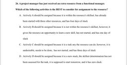 26. A project manager has just received an extra resource from a functional manager.
Which of the following activities is the BEST to consider for assignment to the resource?
A. Actively A should be assigned because it is within the resource's skillset, ha