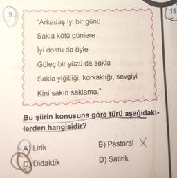 11
9.
“Arkadaş iyi bir günü
Sakla kötü günlere
Iyi dostu da öyle
Güleç bir yüzü de sakla
Sakla yiğitliği, korkaklığı, sevgiyi
Kini sakın saklama."
Bu şiirin konusuna göre türü aşağıdaki-
lerden hangisidir?
B) Pastoral
A) Lirik
C) Didaktik
D) Satirik
