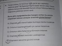 çin ay
et
4. Yunan ordusu 10 Temmuz 1921 de iki ayrı cepheden
saldırıya geçti. 24 Temmuz 1921'e kadar devam eden Yunan
saldırısı karşısında Mustafa Kemal orduya Sakarya Nehri'nin
doğusuna çekilmesi emrini verdi.
Buna göre aşağıdakilerden hangisi verilen bu emirle
ulaşılmak istenen amaçlar arasında gösterilemez?
A) Düşman yeni menzil hatları kurmaya mecbur bırakmak
B) Ordunun toparlanabilmesi için zaman kazanmak
C) Ordunun daha fazla kayıp vermesini önlemek
D) Düşmanı hareket üssünden uzaklaştırmak.
E) Düşmanın savunma gücünü kırmak