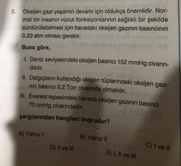 3. Oksijen gazı yaşamın devamı için oldukça önemlidir. Nor-
mal bir insanın vücut fonksiyonlarının sağlıklı bir şekilde
sürdürülebilmesi için havadaki oksijen gazının basıncının
0,20 atm olması gerekir.
Buna göre,
1. Deniz seviyesindeki oksijen basıncı 152 mmHg civarın-
dadır.
II. Dalgıçların kullandığı oksijen tüplerindeki oksijen gazi-
nin basıncı 0,2 Torr civarında olmalıdır.
III. Everest tepesindeki havada oksijen gazının basıncı
70 cmHg civarındadır.
yargılarından hangileri doğrudur?
A) Yalnız!
B) Yalnız II
D) Il ve III
C) I ve 11
E) I, II ve III