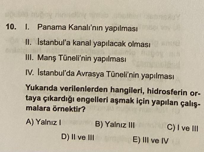 10. I. Panama Kanalı'nın yapılması
II. İstanbul'a kanal yapılacak olması
III. Manş Tüneli'nin yapılması
IV. Istanbul'da Avrasya Tüneli'nin yapılması
Yukarıda verilenlerden hangileri, hidrosferin or-
taya çıkardığı engelleri aşmak için yapılan çalış-
malara