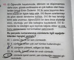 40. (1) Öğrencilik hayatımızda, dilimizin ve düşüncemizin
daha iyiye, güzele evrilmesine en çok katkısı olan hoca-
lardan biriydi Emin Özdemir. (II) İki sene boyunca ders-
lerini büyük bir ilgiyle takip ettik. (III) Bazen azarlanmayı
da göze alarak derslerine katıldık. (IV) Bir kez tanıdığı
birini asla unutmaz; öğrencisinin bir ders önce söylediği
sözü, oturduğu yeri bile belleğine kaydederdi. (V) Si-
navlarda ne istediğini açık biçimde kâğıda döker ve ona
bunu vermezseniz not kırmaktan çekinmezdi.
Bu parçada numaralanmış cümlelerle ilgili aşağıda-
kilerden hangisi yanlıştır?
A) I. cümle, devrik bir isim cümlesidir.
B) II. cümlede birden çok zarf tümleci kullanılmıştır.
III. cümlenin yüklemi, edilgen bir fiildir.
D) IV. cümle, öznesi ortak bir sıralı cümledir.
E) V. cümlede işaret zamiri, yan cümleciğin nesnesi gö-
revindedir.