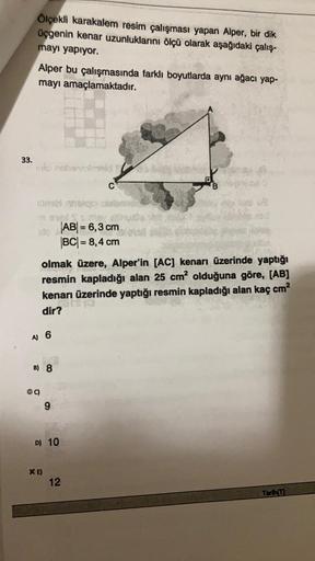 Ölçekli karakalem resim çalışması yapan Alper, bir dik
üçgenin kenar uzunluklarını ölçü olarak aşağıdaki çalış-
mayı yapiyor.
Alper bu çalışmasında farklı boyutlarda aynı ağacı yap-
mayı amaçlamaktadır.
33.
Ver
AB = 6,3 cm
BCI= 8,4 cm
olmak üzere, Alper'in