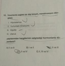 10. İnsanlarda sağlıklı bir dişi bireyin, menstruasyon dön-
güsü;
1. Hipotalamus
II. Yumurtalık (Ovaryum)
J
III. Hipofiz
u
IV. Uterus
yapılarından hangilerinin salgıladığı hormonlarla dü-
zenlenir?
O, Il ve III
A) II ve III
B) I ve II
D) II ve IV
)
E) II, III ve IV