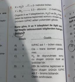 2,3-dibromo - 2-metil bütan
ana
X:1
1.
tepki-
H* 2- hidroksi bütan
7. X + H2O
Y + Br2
Organik X ve Y bileşiklerinin, H2O ve Br2 mad.
deleri ile katılma tepkimesi sonucu oluşan ana
ürünlerin IUPAC adları yukarıdaki gibidir.
Buna göre, X ve Y bileşikleri ile ilgili veri
lerrozellik tablosundaki bilgilerden hangisi
yanlıştır?
Bilesik
Özellik
Yukar
ilgili a
A
S
B) L
C)
dir.
X
D)
A)
B)
Y
ome-
C)
Y
E)
IUPAC adı 1 -büten olabilir.
Cis trans izomeri göster-
mez.
Hile doyurulması sonu-
cu oluşan ürünün özel adı
izobütan'dır.
HBr ile katılma tepkimesi so-
nucu oluşan ürünün IUPAC
adı 2- bromo bütandır.
Olefin sınıfındadır.
D) X
E) Y
2.
