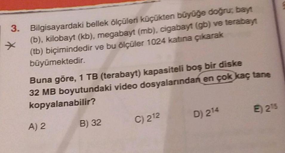 3. Bilgisayardaki bellek ölçüleri küçükten büyüğe doğru, bayt
(b), kilobayt (kb), megabayt (mb), cigabayt (gb) ve terabayt
(tb) biçimindedir ve bu ölçüler 1024 katına çıkarak
büyümektedir.
Buna göre, 1 TB (terabayt) kapasiteli boş bir diske
32 MB boyutunda