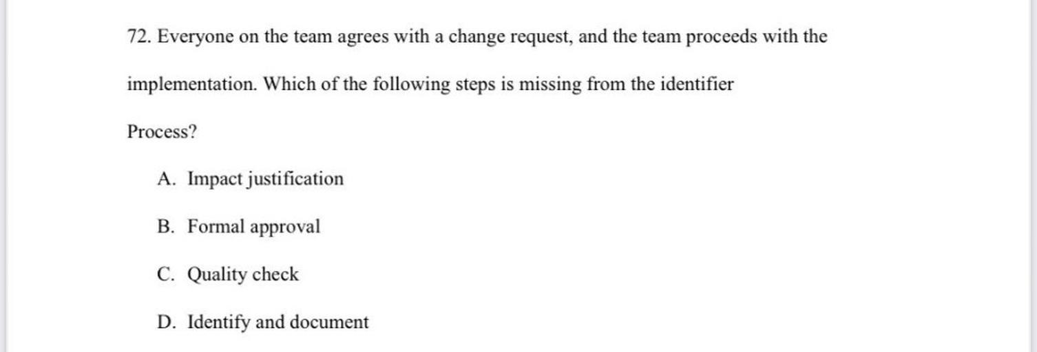 72. Everyone on the team agrees with a change request, and the team proceeds with the
implementation. Which of the following steps is missing from the identifier
Process?
A. Impact justification
B. Formal approval
C. Quality check
D. Identify and document