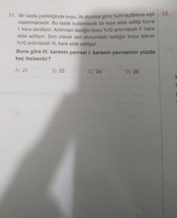 11. Bir lastik çekildiğinde boyu, ilk duruma göre %25 fazlasına eşit 12.
olabilmektedir. Bu lastik kullanılarak bir kare elde edilip buna
1. kare deniliyor. Ardından lastiğin boyu %10 arttırılarak II. kare
elde ediliyor. Son olarak son durumdaki lastiğin boyu tekrar
%10 arttırılarak III. kare elde ediliyor.
Buna göre III. karenin çevresi I. karenin çevresinin yüzde
kaç fazlasıdır?
A) 21
B) 22
C) 24
D) 25