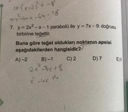 a.(x+2)+ - 8
av Gax-ha-18
2
7. y = 2x2-x-1 parabolü ile y = 7x -- 9 doğrusu
birbirine teğettir.
Buna göre teğet oldukları noktanın apsisi
aşağıdakilerden hangisidir?
A) 2 B-1 C) 2
D) 7 E)9
2x8x+8
+8
2
xux
to